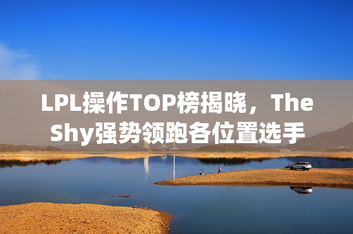 LPL操作TOP榜揭晓，TheShy强势领跑各位置选手