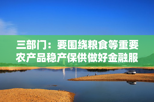 三部门：要围绕粮食等重要农产品稳产保供做好金融服务 加大农业农村基础设施中长期信贷投放