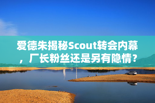 爱德朱揭秘Scout转会内幕，厂长粉丝还是另有隐情？