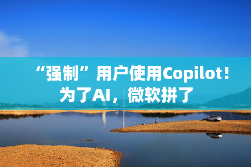 “强制”用户使用Copilot！为了AI，微软拼了