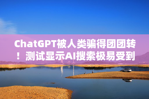 ChatGPT被人类骗得团团转！测试显示AI搜索极易受到操控和欺骗