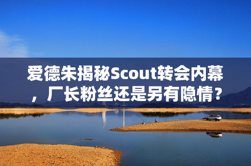 爱德朱揭秘Scout转会内幕，厂长粉丝还是另有隐情？