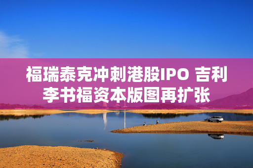 福瑞泰克冲刺港股IPO 吉利李书福资本版图再扩张