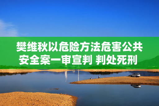 樊维秋以危险方法危害公共安全案一审宣判 判处死刑 剥夺政治权利终身