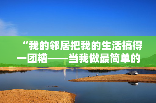 “我的邻居把我的生活搞得一团糟——当我做最简单的厕所习惯时，他们就会抱怨。”