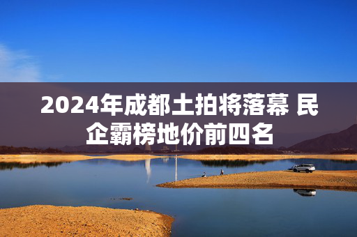 2024年成都土拍将落幕 民企霸榜地价前四名