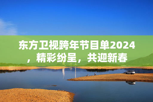 东方卫视跨年节目单2024，精彩纷呈，共迎新春