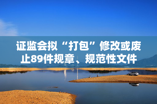 证监会拟“打包”修改或废止89件规章、规范性文件