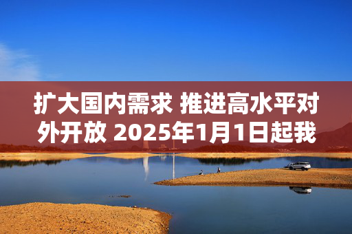 扩大国内需求 推进高水平对外开放 2025年1月1日起我国调整部分商品关税税率税目