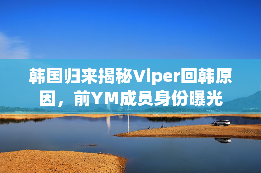 韩国归来揭秘Viper回韩原因，前YM成员身份曝光