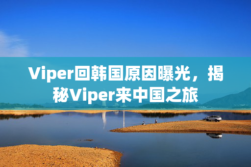 Viper回韩国原因曝光，揭秘Viper来中国之旅