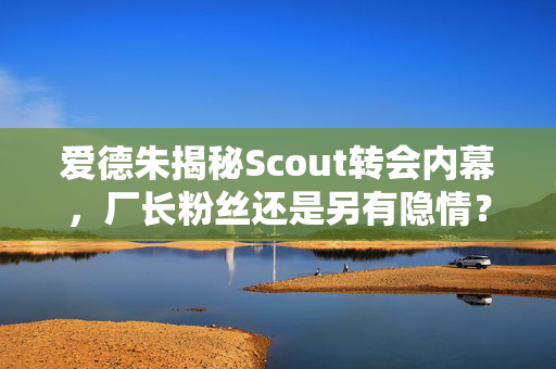 爱德朱揭秘Scout转会内幕，厂长粉丝还是另有隐情？