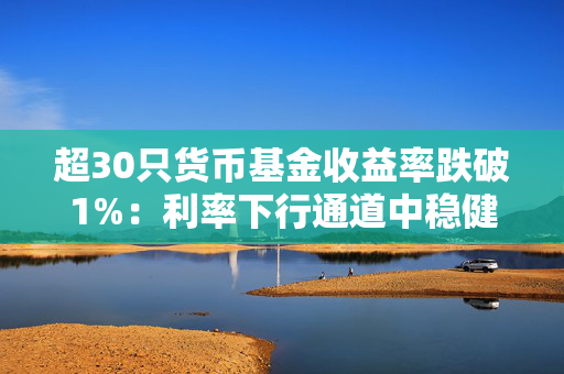 超30只货币基金收益率跌破1%：利率下行通道中稳健理财如何应对？