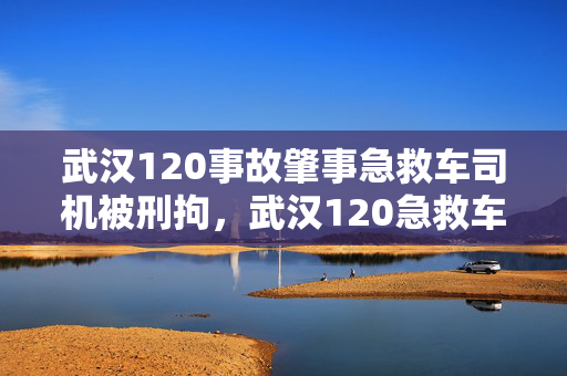 武汉120事故肇事急救车司机被刑拘，武汉120急救车收费标准探讨