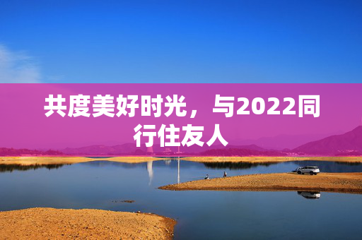 共度美好时光，与2022同行住友人