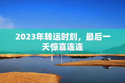 2023年转运时刻，最后一天惊喜连连