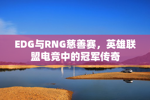 EDG与RNG慈善赛，英雄联盟电竞中的冠军传奇