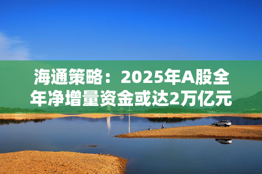 海通策略：2025年A股全年净增量资金或达2万亿元