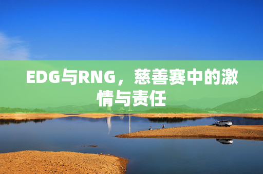 EDG与RNG，慈善赛中的激情与责任