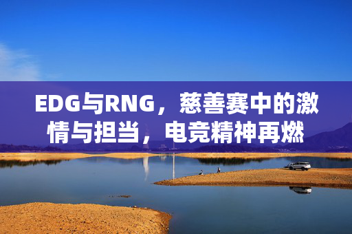 EDG与RNG，慈善赛中的激情与担当，电竞精神再燃