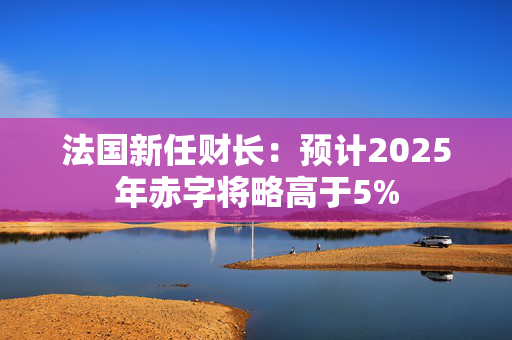 法国新任财长：预计2025年赤字将略高于5%