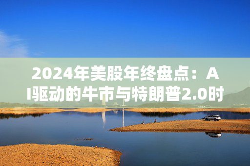 2024年美股年终盘点：AI驱动的牛市与特朗普2.0时代的来临