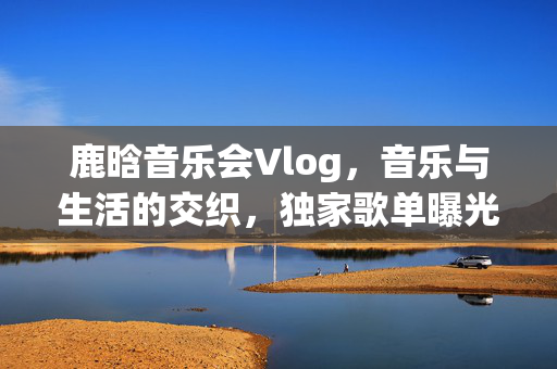 鹿晗音乐会Vlog，音乐与生活的交织，独家歌单曝光