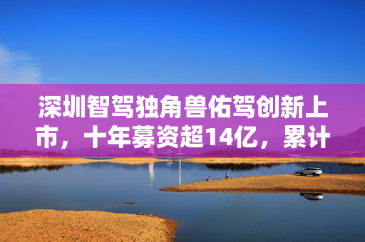 深圳智驾独角兽佑驾创新上市，十年募资超14亿，累计亏损6.8亿元