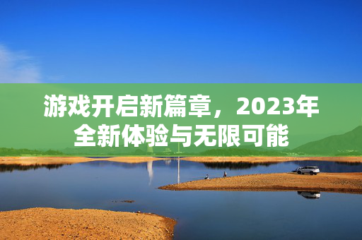 游戏开启新篇章，2023年全新体验与无限可能