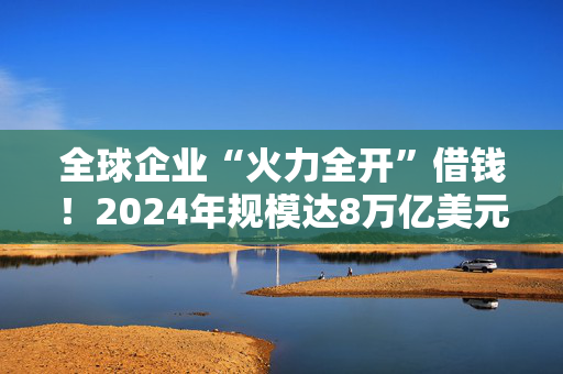 全球企业“火力全开”借钱！2024年规模达8万亿美元创纪录