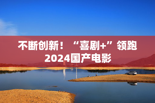 不断创新！“喜剧+”领跑2024国产电影