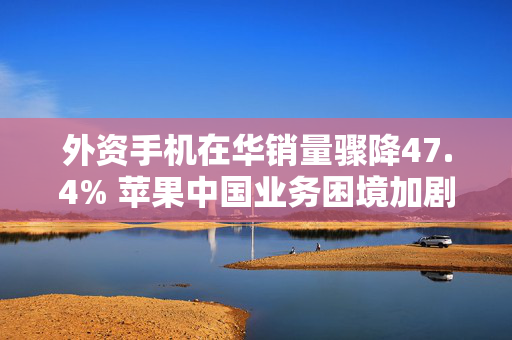 外资手机在华销量骤降47.4% 苹果中国业务困境加剧