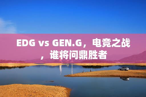 EDG vs GEN.G，电竞之战，谁将问鼎胜者