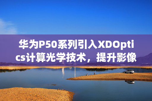 华为P50系列引入XDOptics计算光学技术，提升影像性能