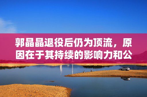 郭晶晶退役后仍为顶流，原因在于其持续的影响力和公众关注度