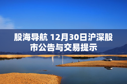 股海导航 12月30日沪深股市公告与交易提示