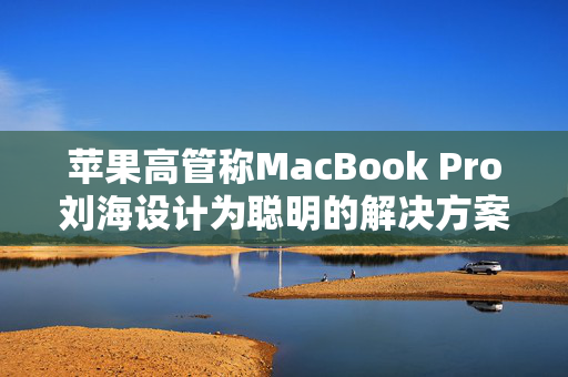 苹果高管称MacBook Pro刘海设计为聪明的解决方案