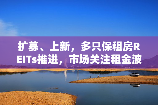 扩募、上新，多只保租房REITs推进，市场关注租金波动风险