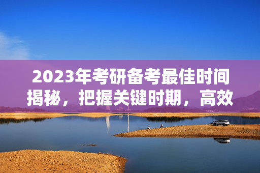 2023年考研备考最佳时间揭秘，把握关键时期，高效备考