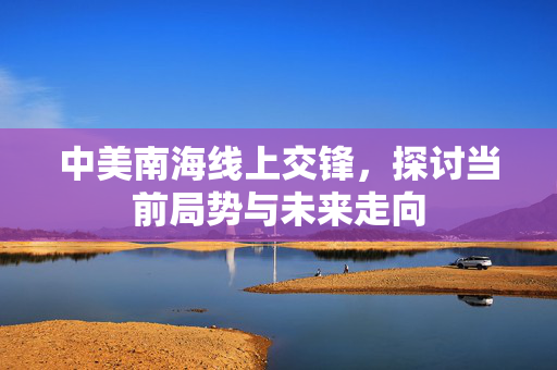 中美南海线上交锋，探讨当前局势与未来走向