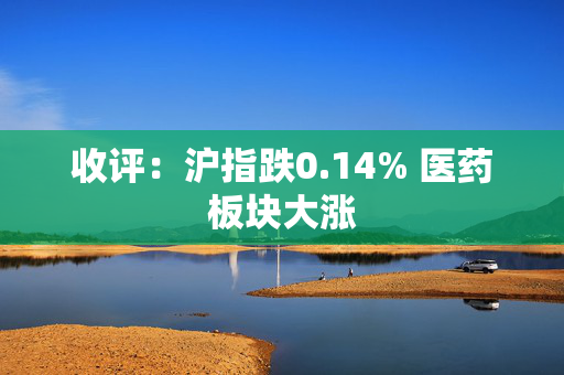 收评：沪指跌0.14% 医药板块大涨