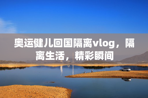 奥运健儿回国隔离vlog，隔离生活，精彩瞬间