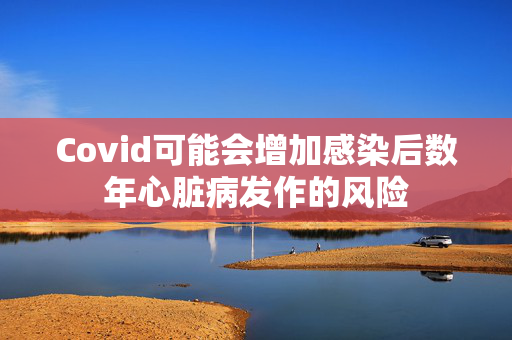 Covid可能会增加感染后数年心脏病发作的风险