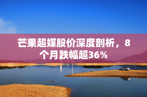 芒果超媒股价深度剖析，8个月跌幅超36%