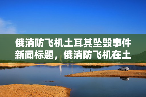 俄消防飞机土耳其坠毁事件新闻标题，俄消防飞机在土耳其坠毁，原因待查