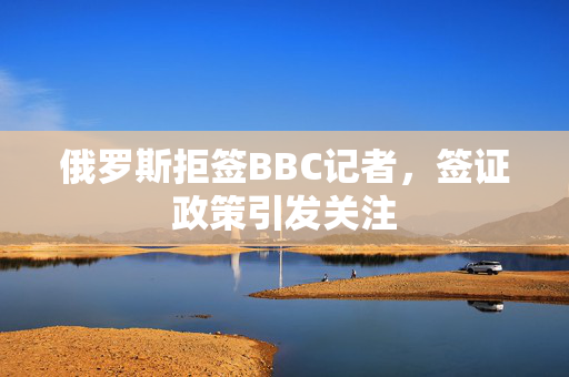 俄罗斯拒签BBC记者，签证政策引发关注