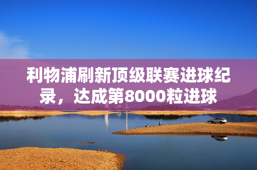 利物浦刷新顶级联赛进球纪录，达成第8000粒进球