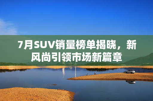 7月SUV销量榜单揭晓，新风尚引领市场新篇章