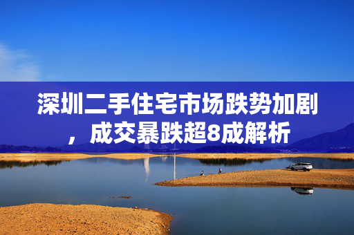 深圳二手住宅市场跌势加剧，成交暴跌超8成解析