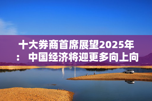 十大券商首席展望2025年： 中国经济将迎更多向上向好的发展机遇